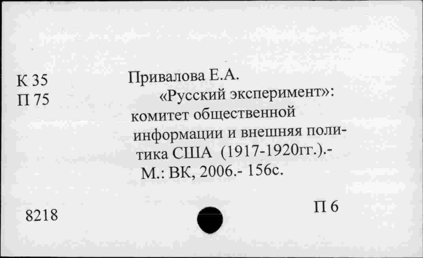 ﻿К35 П75	Привалова Е.А. «Русский эксперимент»: комитет общественной информации и внешняя политика США (1917-1920гг.).-М.:ВК, 2006.- 156с.
8218	П6